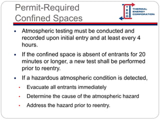 Permit-Required
Confined Spaces
 Atmospheric testing must be conducted and
recorded upon initial entry and at least every 4
hours.
 If the confined space is absent of entrants for 20
minutes or longer, a new test shall be performed
prior to reentry.
 If a hazardous atmospheric condition is detected,
• Evacuate all entrants immediately
• Determine the cause of the atmospheric hazard
• Address the hazard prior to reentry.
 