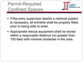 Permit-Required
Confined Spaces
 If the entry supervisor deems a retrieval system
is necessary, all entrants shall be properly fitted
prior to being able to enter.
 Appropriate rescue equipment shall be stored
within a reasonable distance (no greater than
100 feet) with minimal obstacles in the area.
 