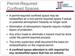 Permit-Required
Confined Spaces
 A permit-required confined space may be
reclassified as a non-permit required space if actual
or potential atmospheric hazards no longer exist.
 Elimination of atmospheric hazards require multiple
layers of protection.
 Any entry made to eliminate a hazard must be done
under the permit-required process.
 The entry supervisor shall document the basis for
reclassification on the original permit.
 A confined space attendant is still required for
any reclassified space that has an entrant.
 