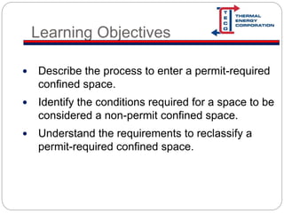 Learning Objectives
 Describe the process to enter a permit-required
confined space.
 Identify the conditions required for a space to be
considered a non-permit confined space.
 Understand the requirements to reclassify a
permit-required confined space.
 