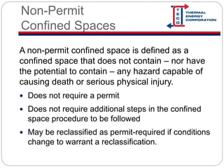 Non-Permit
Confined Spaces
A non-permit confined space is defined as a
confined space that does not contain – nor have
the potential to contain – any hazard capable of
causing death or serious physical injury.
 Does not require a permit
 Does not require additional steps in the confined
space procedure to be followed
 May be reclassified as permit-required if conditions
change to warrant a reclassification.
 