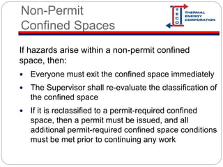 Non-Permit
Confined Spaces
If hazards arise within a non-permit confined
space, then:
 Everyone must exit the confined space immediately
 The Supervisor shall re-evaluate the classification of
the confined space
 If it is reclassified to a permit-required confined
space, then a permit must be issued, and all
additional permit-required confined space conditions
must be met prior to continuing any work
 
