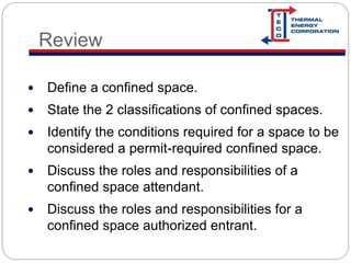 Review
 Define a confined space.
 State the 2 classifications of confined spaces.
 Identify the conditions required for a space to be
considered a permit-required confined space.
 Discuss the roles and responsibilities of a
confined space attendant.
 Discuss the roles and responsibilities for a
confined space authorized entrant.
 