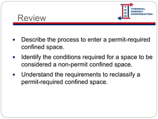 Review
 Describe the process to enter a permit-required
confined space.
 Identify the conditions required for a space to be
considered a non-permit confined space.
 Understand the requirements to reclassify a
permit-required confined space.
 