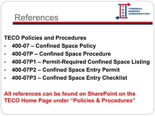 References
TECO Policies and Procedures
• 400-07 – Confined Space Policy
• 400-07P – Confined Space Procedure
• 400-07P1 – Permit-Required Confined Space Listing
• 400-07P2 – Confined Space Entry Permit
• 400-07P3 – Confined Space Entry Checklist
All references can be found on SharePoint on the
TECO Home Page under “Policies & Procedures”
 