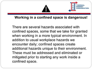 Working in a confined space is dangerous!
There are several hazards associated with
confined spaces, some that we take for granted
when working in a more typical environment. In
addition to usual workplace hazards we
encounter daily; confined spaces create
additional hazards unique to their environment.
These must be addressed and eliminated or
mitigated prior to starting any work inside a
confined space.
 
