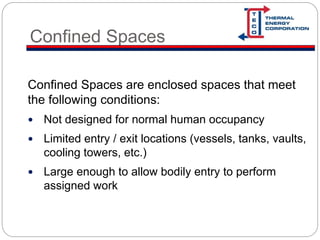 Confined Spaces
Confined Spaces are enclosed spaces that meet
the following conditions:
 Not designed for normal human occupancy
 Limited entry / exit locations (vessels, tanks, vaults,
cooling towers, etc.)
 Large enough to allow bodily entry to perform
assigned work
 