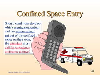 Confined Space Entry
Should conditions develop
 Should conditions develop
which require extrication,
 which require extrication,
and the entrant cannot
 and the entrant cannot
get out of the confined
 get out of the confined
space on their own,
 space on their own,
the attendant must
 the attendant must
call for emergency
 call for emergency
assistance at once!
 assistance at once!




  Author: R. Chiodi 03/21/1997 rev 04/16/2000   28
 