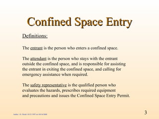 Confined Space Entry
           Definitions:

           The entrant is the person who enters a confined space.

           The attendant is the person who stays with the entrant
           outside the confined space, and is responsible for assisting
           the entrant in exiting the confined space, and calling for
           emergency assistance when required.

           The safety representative is the qualified person who
           evaluates the hazards, prescribes required equipment
           and precautions and issues the Confined Space Entry Permit.



Author: R. Chiodi 03/21/1997 rev 04/16/2000                               3
 