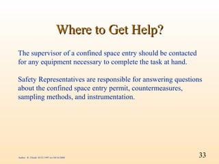 Where to Get Help?
The supervisor of a confined space entry should be contacted
for any equipment necessary to complete the task at hand.

Safety Representatives are responsible for answering questions
about the confined space entry permit, countermeasures,
sampling methods, and instrumentation.




Author: R. Chiodi 03/21/1997 rev 04/16/2000                    33
 