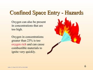 Confined Space Entry - Hazards
        Oxygen can also be present
        in concentrations that are
        too high.

        Oxygen in concentrations
        greater than 23% is too
        oxygen rich and can cause
        combustible materials to
        ignite very quickly.



Author: R. Chiodi 03/21/1997 rev 04/16/2000   6
 