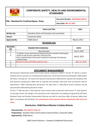 CORPORATE SAFETY, HEALTH AND ENVIRONMENTAL
STANDARED
Title : Standard for Confined Space Entry
Document Number: ABG/CB/SHE 2002.20
Issue Date: Mar 12, 2018
Name and Title Date
Written By: Standard, Rules and Procedure Sub committee
Owner: Corporate Safety
Approved By: OH&S Board May13, 2013
REVISION LOG
REVISION
NO
:
REASON FOR CHANGE(S): DATE:
0
0
New document July 15, 2010
1
0
To address issues raised during implementing this standard and bringing
clarity on role of entry supervisor criteria for hot
job in confined space rescue plant and permit requiring/ not requiring
confined space
July15, 2013
2
0
Revised to align with ABG guidance note Mar 12, 2018
3
0
4
0
DOCUMENT MANAGEMENT
SHE document released from Central SHE Function shall be numbered as XXXX.YY. The first “X” shall be a numeric
character and can vary from 1 to 4 indicating level of document .The first level document (starting from 1XXX) shall be
SHE Policy / Principles etc. The second level document (starting from 2XXX) shall be corporate SHE standards; third
level document (starting from 3XXX) shall be Corporate SHE procedure while forth level of document shall be
represented as “4XXX” indicating forms and formats. The other three X ( XXX) shall be numeric character and will
vary from 001 to 999 indicating document number.
The first “Y” after dot sign (.) shall represent current revision status of document while second “Y” shall represent
current page revision. Any changes in this document can be initiated from any individual as approved by SHE Board
Standards, Rules and Procedure Subcommittee Chairman and shall be issued from office of Business Safety Head
Office in consultation with SHE Board. The revised portion of the document shall be maintained in Italic and in red
colour. .
Distribution: OH&S Board Member & Safety Website
Document No: ABG/CB/SHE 2002.20
Prepared by: Standard, Rules and Procedure Subcommittee, Corporate safety
Approved by: OH&S Board
(ABG Cement Business – Company Confidential Document)
 