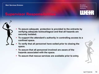 Excellent
Engineering
Solutions
Weir Services Division
10
NATT7029 R0
Supervisor Responsibilities
 To assure adequate protection is provided to the entrants by
verifying adequate lockout/tagout and that all hazards are
securely isolated.
 To support the attendant’s authority in controlling access to a
confined space.
 To verify that all personnel have exited prior to closing the
space.
 To assure that all personnel involved are aware of the
hazards associated with the space.
 To assure that rescue services are available prior to entry.
 
