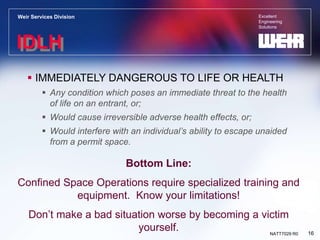 Excellent
Engineering
Solutions
Weir Services Division
16
NATT7029 R0
IDLH
 IMMEDIATELY DANGEROUS TO LIFE OR HEALTH
 Any condition which poses an immediate threat to the health
of life on an entrant, or;
 Would cause irreversible adverse health effects, or;
 Would interfere with an individual’s ability to escape unaided
from a permit space.
Bottom Line:
Confined Space Operations require specialized training and
equipment. Know your limitations!
Don’t make a bad situation worse by becoming a victim
yourself.
 