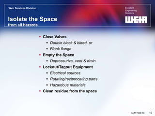 Excellent
Engineering
Solutions
Weir Services Division
19
NATT7029 R0
Isolate the Space
from all hazards
 Close Valves
 Double block & bleed, or
 Blank flange
 Empty the Space
 Depressurize, vent & drain
 Lockout/Tagout Equipment
 Electrical sources
 Rotating/reciprocating parts
 Hazardous materials
 Clean residue from the space
 