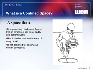 Excellent
Engineering
Solutions
Weir Services Division
2
NATT7029 R0
What is a Confined Space?
Is large enough and so configured
that an employee can enter bodily
and perform work;
Has limited or restricted means of
entry or exit;
Is not designed for continuous
human occupancy.
A space that:
 