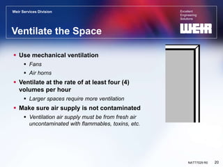 Excellent
Engineering
Solutions
Weir Services Division
20
NATT7029 R0
Ventilate the Space
 Use mechanical ventilation
 Fans
 Air horns
 Ventilate at the rate of at least four (4)
volumes per hour
 Larger spaces require more ventilation
 Make sure air supply is not contaminated
 Ventilation air supply must be from fresh air
uncontaminated with flammables, toxins, etc.
 