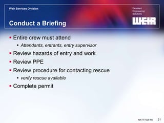 Excellent
Engineering
Solutions
Weir Services Division
21
NATT7029 R0
Conduct a Briefing
 Entire crew must attend
 Attendants, entrants, entry supervisor
 Review hazards of entry and work
 Review PPE
 Review procedure for contacting rescue
 verify rescue available
 Complete permit
 