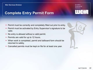 Excellent
Engineering
Solutions
Weir Services Division
22
NATT7029 R0
Complete Entry Permit Form
 Permit must be correctly and completely filled out prior to entry.
 Permit must be activated by Entry Supervisor’s signature to be
valid.
 No entry is allowed without a valid permit.
 Permits are valid for up to 12 hours.
 When work is completed, permit and tailboard form should be
returned to safety.
 Cancelled permits must be kept on file for at least one year.
 