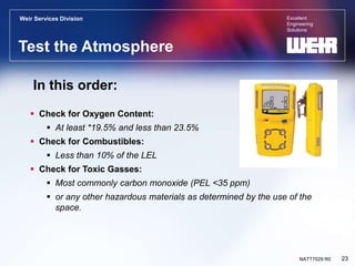Excellent
Engineering
Solutions
Weir Services Division
23
NATT7029 R0
Test the Atmosphere
 Check for Oxygen Content:
 At least *19.5% and less than 23.5%
 Check for Combustibles:
 Less than 10% of the LEL
 Check for Toxic Gasses:
 Most commonly carbon monoxide (PEL <35 ppm)
 or any other hazardous materials as determined by the use of the
space.
In this order:
 
