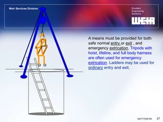 Excellent
Engineering
Solutions
Weir Services Division
27
NATT7029 R0
A means must be provided for both
safe normal entry or exit , and
emergency extrication. Tripods with
hoist, lifeline, and full body harness
are often used for emergency
extrication. Ladders may be used for
ordinary entry and exit.
 