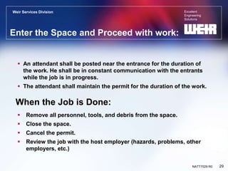 Excellent
Engineering
Solutions
Weir Services Division
29
NATT7029 R0
Enter the Space and Proceed with work:
 An attendant shall be posted near the entrance for the duration of
the work. He shall be in constant communication with the entrants
while the job is in progress.
 The attendant shall maintain the permit for the duration of the work.
When the Job is Done:
 Remove all personnel, tools, and debris from the space.
 Close the space.
 Cancel the permit.
 Review the job with the host employer (hazards, problems, other
employers, etc.)
 