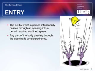 Excellent
Engineering
Solutions
Weir Services Division
5
NATT7029 R0
ENTRY
 The act by which a person intentionally
passes through an opening into a
permit required confined space.
 Any part of the body passing through
the opening is considered entry.
 