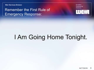 Excellent
Engineering
Solutions
Weir Services Division
6
NATT7029 R0
Remember the First Rule of
Emergency Response:
I Am Going Home Tonight.
 