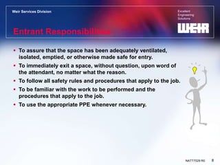 Excellent
Engineering
Solutions
Weir Services Division
8
NATT7029 R0
Entrant Responsibilities
 To assure that the space has been adequately ventilated,
isolated, emptied, or otherwise made safe for entry.
 To immediately exit a space, without question, upon word of
the attendant, no matter what the reason.
 To follow all safety rules and procedures that apply to the job.
 To be familiar with the work to be performed and the
procedures that apply to the job.
 To use the appropriate PPE whenever necessary.
 
