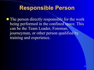 Responsible Person The person directly responsible for the work being performed in the confined space. This can be the Team Leader, Foreman, journeyman, or other person qualified by training and experience. 