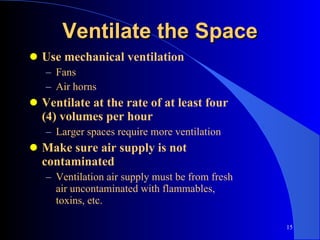 Ventilate the Space Use mechanical ventilation Fans Air horns Ventilate at the rate of at least four (4) volumes per hour Larger spaces require more ventilation Make sure air supply is not contaminated Ventilation air supply must be from fresh air uncontaminated with flammables, toxins, etc. 