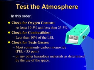 Test the Atmosphere Check for Oxygen Content: At least 19.5% and less than 23.5% Check for Combustibles: Less than 10% of the LEL Check for Toxic Gasses: Most commonly carbon monoxide  (PEL <35 ppm) or any other hazardous materials as determined by the use of the space. In this order: 