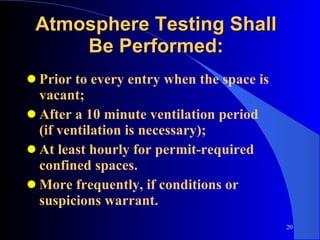 Atmosphere Testing Shall Be Performed: Prior to every entry when the space is vacant; After a 10 minute ventilation period  (if ventilation is necessary); At least hourly for permit-required confined spaces. More frequently, if conditions or suspicions warrant. 