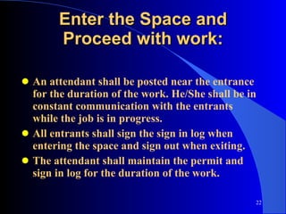 Enter the Space and Proceed with work: An attendant shall be posted near the entrance for the duration of the work. He/She shall be in constant communication with the entrants while the job is in progress. All entrants shall sign the sign in log when entering the space and sign out when exiting. The attendant shall maintain the permit and sign in log for the duration of the work. 