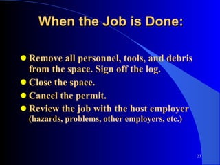 When the Job is Done: Remove all personnel, tools, and debris from the space. Sign off the log. Close the space. Cancel the permit. Review the job with the host employer  (hazards, problems, other employers, etc.) 