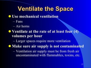 Use mechanical ventilation Fans Air horns Ventilate at the rate of at least four (4) volumes per hour Larger spaces require more ventilation Make sure air supply is not contaminated Ventilation air supply must be from fresh air uncontaminated with flammables, toxins, etc. Ventilate the Space 