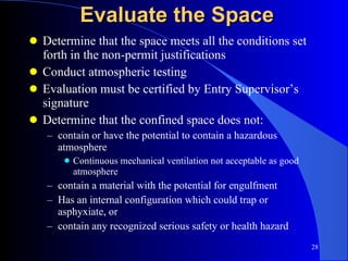 Evaluate the Space Determine that the space meets all the conditions set forth in the non-permit justifications Conduct atmospheric testing Evaluation must be certified by Entry Supervisor’s signature Determine that the confined space does not: contain or have the potential to contain a hazardous atmosphere Continuous mechanical ventilation not acceptable as good atmosphere contain a material with the potential for engulfment Has an internal configuration which could trap or asphyxiate, or contain any recognized serious safety or health hazard 
