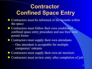 Contractor  Confined Space Entry Contractors must be informed of the hazards within the space Contractors must follow their own established confined space entry procedure and use their own permit forms Contractors must supply their own attendants One attendant is acceptable for multiple companies’ entrants Contractors must supply their own air monitors Contractors must review entry after completion   of job 