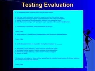 Testing Evaluation 6. An acceptable means of rescue from a confined space include:  a. Hold your breath and quickly remove the injured person from the confined space. b. Enter the space wearing an organic vapor respirator and rescue the injured person. c. Retrieve the person with a retrieval system (life lines) from outside the space. d. Enter the space wearing an acid gas/organic vapor respirator and rescue the injured person. 7. Limited access in a confined space increases the risk of injury.  True or False 8. Before entry into a confined space, workers should know the space's potential hazards.  True or False 9. Confined space monitors are required for testing the atmosphere for _______.  a. flammability, oxygen deficiency, carbon monoxide and physical agents b. flammability, oxygen efficiency, carbon monoxide and physical agents c. flammability, oxygen deficiency, carbon dioxide and physical agents d. None of the above 10. Ignorance and negligence about confined spaces have led to deaths by asphyxiation, by fire and explosion, and by fatal exposure to toxic materials.  True or False 