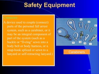 Safety Equipment Connector: A device used to couple (connect) parts of the personal fall arrest system, such as a carabiner, or it may be an integral component of part of the system (such as a buckle or “D-ring” sewn into a body belt or body harness, or a snap-hook spliced or sewn to a lanyard or self-retracting lanyard.) Carabiners 