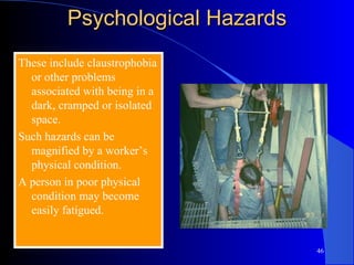 Psychological Hazards These include claustrophobia or other problems associated with being in a dark, cramped or isolated space.  Such hazards can be magnified by a worker’s physical condition. A person in poor physical condition may become easily fatigued. 