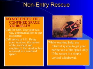 Non-Entry Rescue DO NOT ENTER THE CONFINED SPACE YOURSELF!! Call for help. Use your two way communication to get assistance.  Call police at 911. Relay your location, the nature of the incident and emphasize the incident has occurred in a confined space.  While awaiting help, use retrieval system to get your partner out of the space, only if the rescue is a simple vertical withdrawal.   