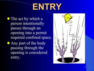 ENTRY The act by which a person intentionally passes through an opening into a permit required confined space. Any part of the body passing through the opening is considered entry. 