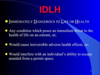 IDLH I MMEDIATELY  D ANGEROUS TO  L IFE OR  H EALTH Any condition which poses an immediate threat to the health of life on an entrant, or; Would cause irreversible adverse health effects, or; Would interfere with an individual’s ability to escape unaided from a permit space. 