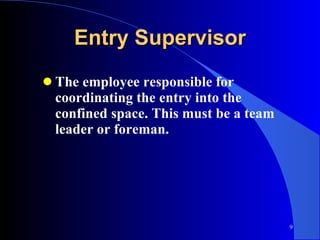 Entry Supervisor The employee responsible for coordinating the entry into the confined space. This must be a team leader or foreman. 