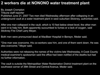 2 workers die at NONONO water treatment plant
By Joseph Crompton
Tribune staff reporter
Published June 21, 2007 Two men died Wednesday afternoon after collapsing in an
underground vault at a water treatment plant in west suburban Stickney, authorities said.
After one man collapsed in the vault, which is 10 feet below street level, the other man
went in to help him. Both apparently succumbed to fumes or a lack of oxygen, said
Stickney Fire Chief Larry Meyer.
Both men were pronounced dead at MacBeer Hospital in Berwyn, Meder said.
"One man was overcome. His co-workers saw him, and one of them went down. He was
also overcome," Meyer said.
Authorities were not releasing the names of the victims late Wednesday. A Cook County
medical examiner's spokesman said the office had been notified of the deaths but had
no further information.
The vault is outside the Metropolitan Water Reclamation District treatment plant on the
southwest corner of 39th Street and Central Avenue, Meder said.
 