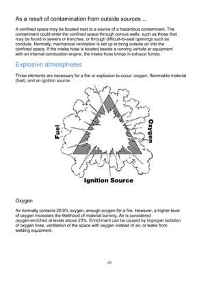 As a result of contamination from outside sources ...
A confined space may be located next to a source of a hazardous contaminant. The
contaminant could enter the confined space through porous walls, such as those that
may be found in sewers or trenches, or through difficult-to-seal openings such as
conduits. Normally, mechanical ventilation is set up to bring outside air into the
confined space. If the intake hose is located beside a running vehicle or equipment
with an internal combustion engine, the intake hose brings in exhaust fumes.
Explosive atmospheres
Three elements are necessary for a fire or explosion to occur: oxygen, flammable material
(fuel), and an ignition source.
Oxygen
Air normally contains 20.9% oxygen, enough oxygen for a fire. However, a higher level
of oxygen increases the likelihood of material burning. Air is considered
oxygen-enriched at levels above 23%. Enrichment can be caused by improper isolation
of oxygen lines, ventilation of the space with oxygen instead of air, or leaks from
welding equipment.
(9)
 