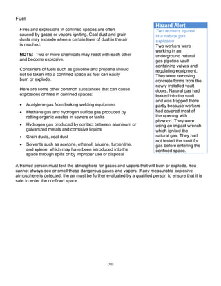 Fuel
Hazard Alert
Two workers injured
in a natural gas
explosion
Two workers were
working in an
underground natural
gas pipeline vault
containing valves and
regulating equipment.
They were removing
concrete forms from the
newly installed vault
doors. Natural gas had
leaked into the vault
and was trapped there
partly because workers
had covered most of
the opening with
plywood. They were
using an impact wrench
which ignited the
natural gas. They had
not tested the vault for
gas before entering the
confined space.
A trained person must test the atmosphere for gases and vapors that will burn or explode. You
cannot always see or smell these dangerous gases and vapors. If any measurable explosive
atmosphere is detected, the air must be further evaluated by a qualified person to ensure that it is
safe to enter the confined space.
(10)
Fires and explosions in confined spaces are often
caused by gases or vapors igniting. Coal dust and grain
dusts may explode when a certain level of dust in the air
is reached.
NOTE: Two or more chemicals may react with each other
and become explosive.
Containers of fuels such as gasoline and propane should
not be taken into a confined space as fuel can easily
burn or explode.
Here are some other common substances that can cause
explosions or fires in confined spaces:
 Acetylene gas from leaking welding equipment
 Methane gas and hydrogen sulfide gas produced by
rotting organic wastes in sewers or tanks
 Hydrogen gas produced by contact between aluminum or
galvanized metals and corrosive liquids
 Grain dusts, coal dust
 Solvents such as acetone, ethanol, toluene, turpentine,
and xylene, which may have been introduced into the
space through spills or by improper use or disposal
 