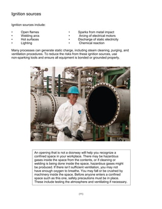 Ignition sources
Ignition sources include:
• Open flames • Sparks from metal impact
• Welding arcs • Arcing of electrical motors
• Hot surfaces • Discharge of static electricity
• Lighting • Chemical reaction
Many processes can generate static charge, including steam cleaning, purging, and
ventilation procedures. To reduce the risks from these ignition sources, use
non-sparking tools and ensure all equipment is bonded or grounded properly.
(11)
An opening that is not a doorway will help you recognize a
confined space in your workplace. There may be hazardous
gases inside the space from the contents, or if cleaning or
welding is being done inside the space, hazardous gases might
be produced. If there isn’t sufficient ventilation, you may not
have enough oxygen to breathe. You may fall or be crushed by
machinery inside the space. Before anyone enters a confined
space such as this one, safety precautions must be in place.
These include testing the atmosphere and ventilating if necessary.
 