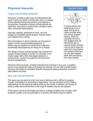 Hazard Alert
A young worker was
feeding sand into a
large mixing silo to
make concrete when
the mixture stopped
flowing. When he
stamped his foot on
the clogged sand, he
fell into the silo. A
second worker climbed
into the silo to keep the
sand from covering the
first worker’s head and
he was also trapped.
Both were rescued by
the rescue squad.
(14)
Physical hazards
Loose and unstable materials
Whenever unstable solids made of small particles like
sand or grain are stored in enclosures, there is a danger
of the materials flowing onto workers and trapping or
burying them. Examples of these confined spaces are
sand bins, wood chip or sawdust bins, storage or grain
silos, and potash feed systems.
Granular materials, particularly if moist, can form
bridges (or shoulders) above workers. If jarred, these
can collapse onto a worker.
Bins and hoppers in which materials are conveyed or
auger in the bin are particularly dangerous. A
worker may be trapped or crushed when material is
accidentally discharged into an empty bin or hopper.
The design of these confined spaces may increase the
danger of being trapped or buried. For example, in an
empty hopper with a floor that slopes steeply to a
vertical chute, a worker can slide into the chute and
become trapped there.
Wherever there are loose, unstable materials that could trap or bury you, a qualified
person must inspect the space and assess the hazards. Do not enter until the hazard
has been eliminated or controlled. Specific training and safety precautions must be in
place before you enter.
Slip, trip, and fall hazards
The space you are about to enter may have a hatchway that is difficult to squeeze
through, and ladders for ascending or descending. You are therefore at risk of falling
while getting into the space as well as while you are inside. In addition, the flooring of
tanks or other wet environments or the rungs of a ladder may be very slippery.
If the hazard cannot be eliminated and there is a danger of falling from a height, a fall
protection system (such as guardrails or a harness and lifeline) may be needed.
 